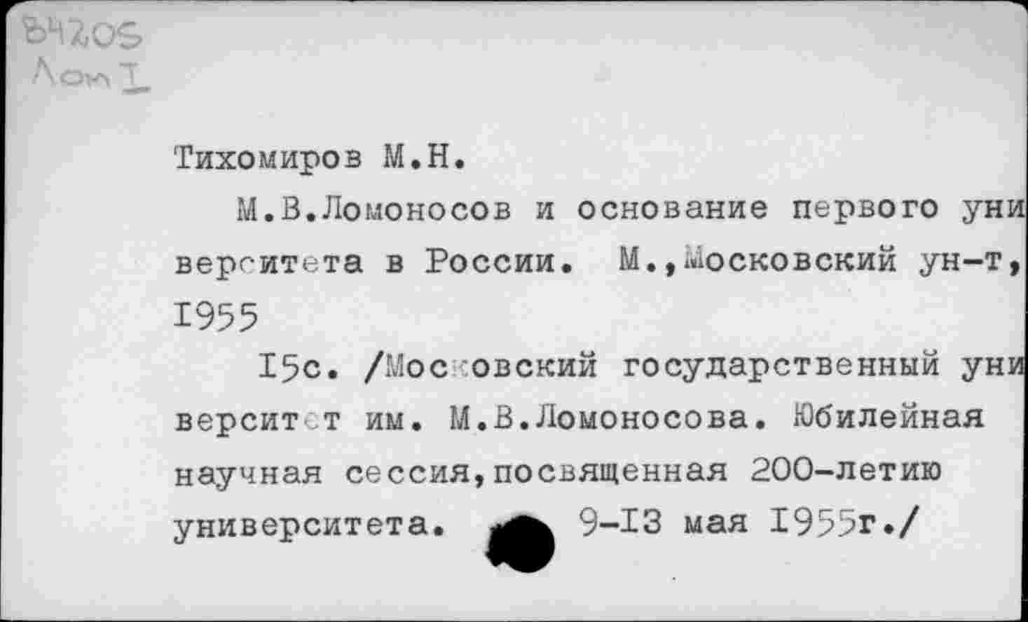 ﻿
Тихомиров М.Н.
М.В.Ломоносов и основание первого уни верг-итета в России. М.,московский ун-т, 1955
15с. /Мос обский государственный уни верситст им. М.В.Ломоносова. Юбилейная научная сессия,посвященная 200-летию университета. 9-13 мая 1955г./